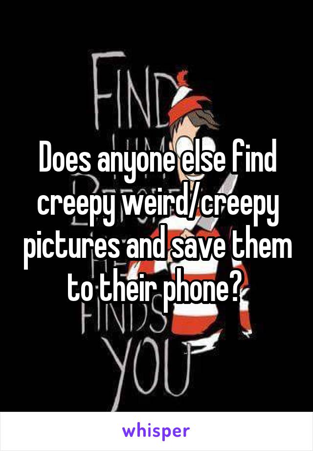 Does anyone else find creepy weird/creepy pictures and save them to their phone? 