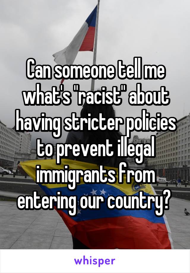 Can someone tell me what's "racist" about having stricter policies to prevent illegal immigrants from entering our country? 