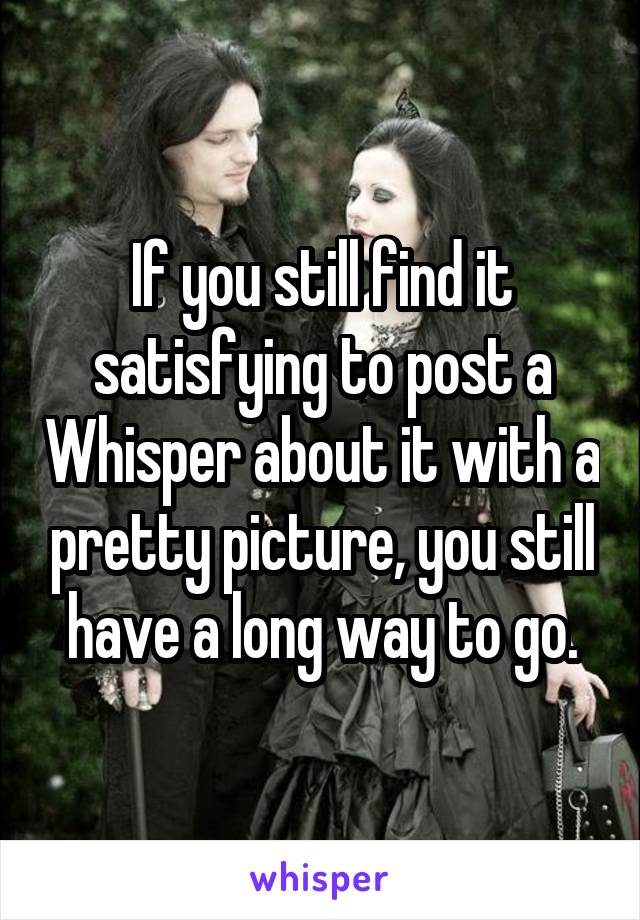 If you still find it satisfying to post a Whisper about it with a pretty picture, you still have a long way to go.