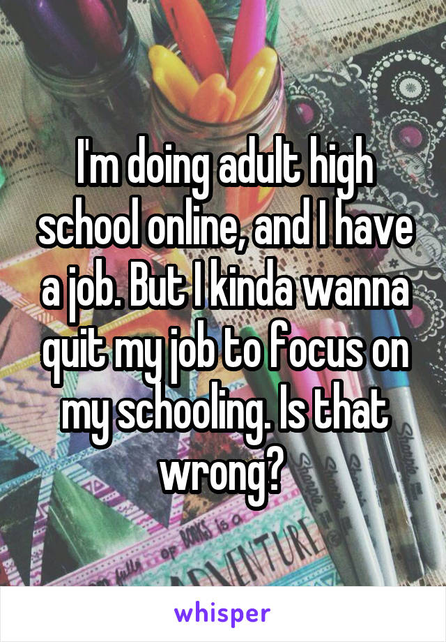 I'm doing adult high school online, and I have a job. But I kinda wanna quit my job to focus on my schooling. Is that wrong? 