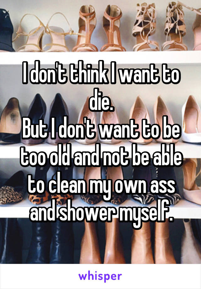 I don't think I want to die.
But I don't want to be too old and not be able to clean my own ass and shower myself.