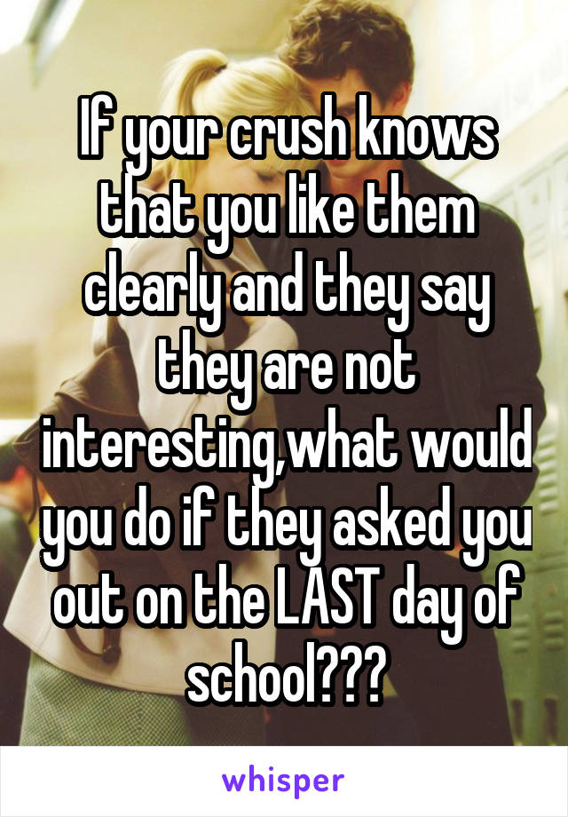 If your crush knows that you like them clearly and they say they are not interesting,what would you do if they asked you out on the LAST day of school???