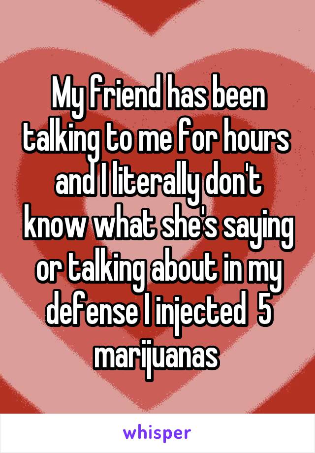 My friend has been talking to me for hours  and I literally don't know what she's saying or talking about in my defense I injected  5 marijuanas 