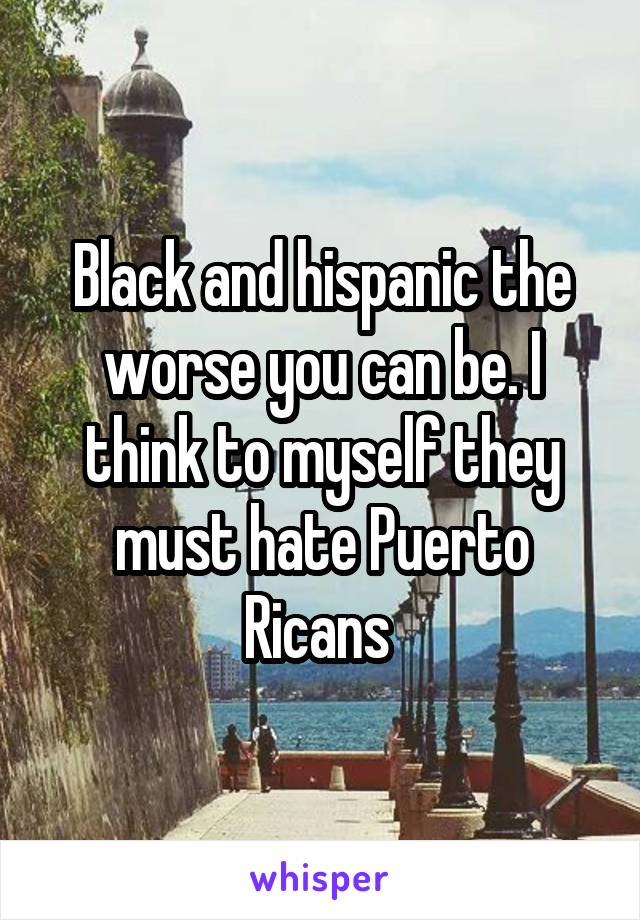 Black and hispanic the worse you can be. I think to myself they must hate Puerto Ricans 