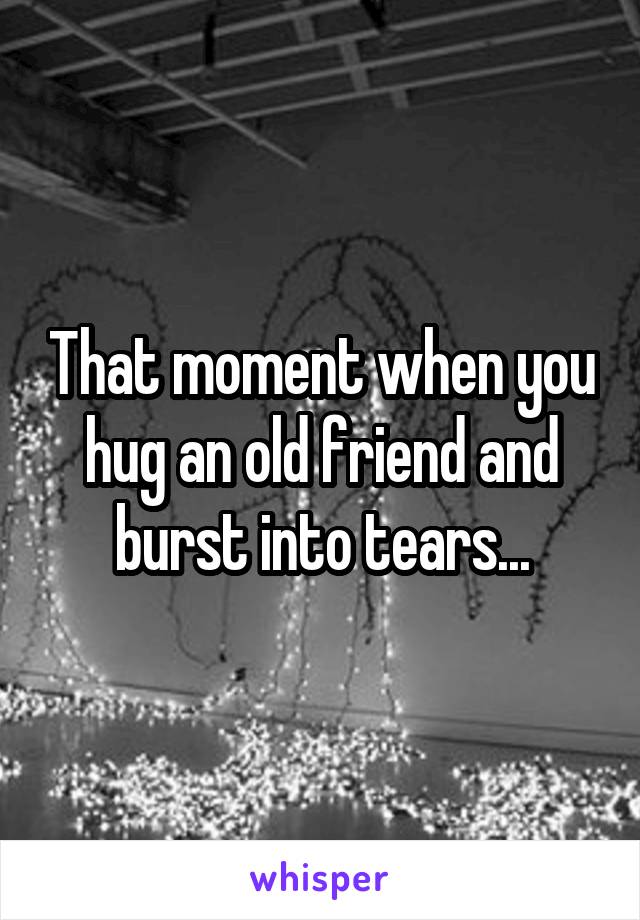 That moment when you hug an old friend and burst into tears...