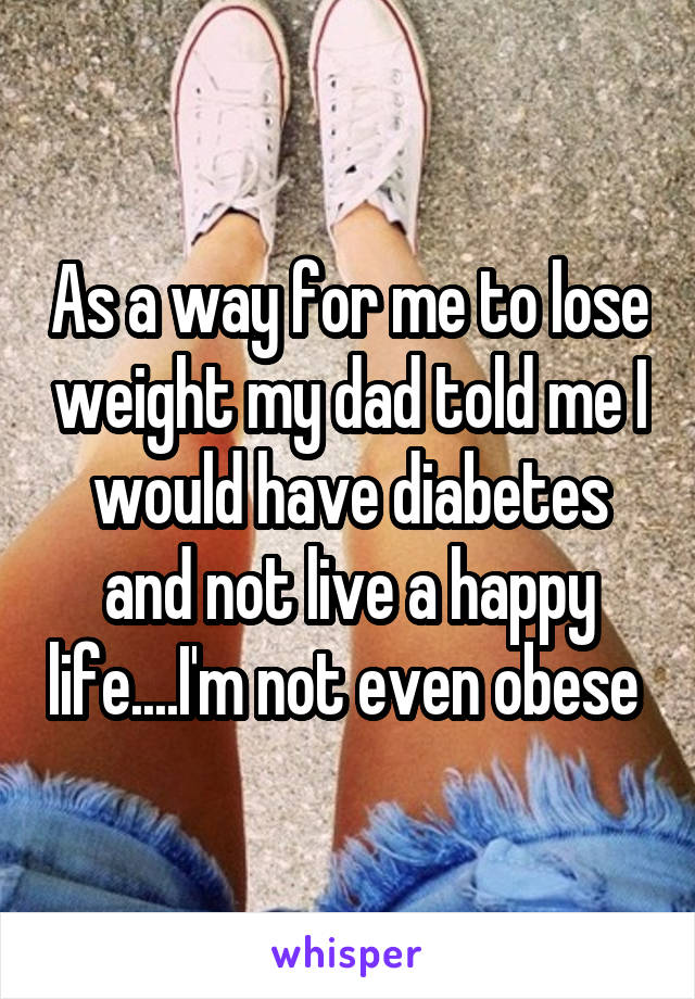 As a way for me to lose weight my dad told me I would have diabetes and not live a happy life....I'm not even obese 