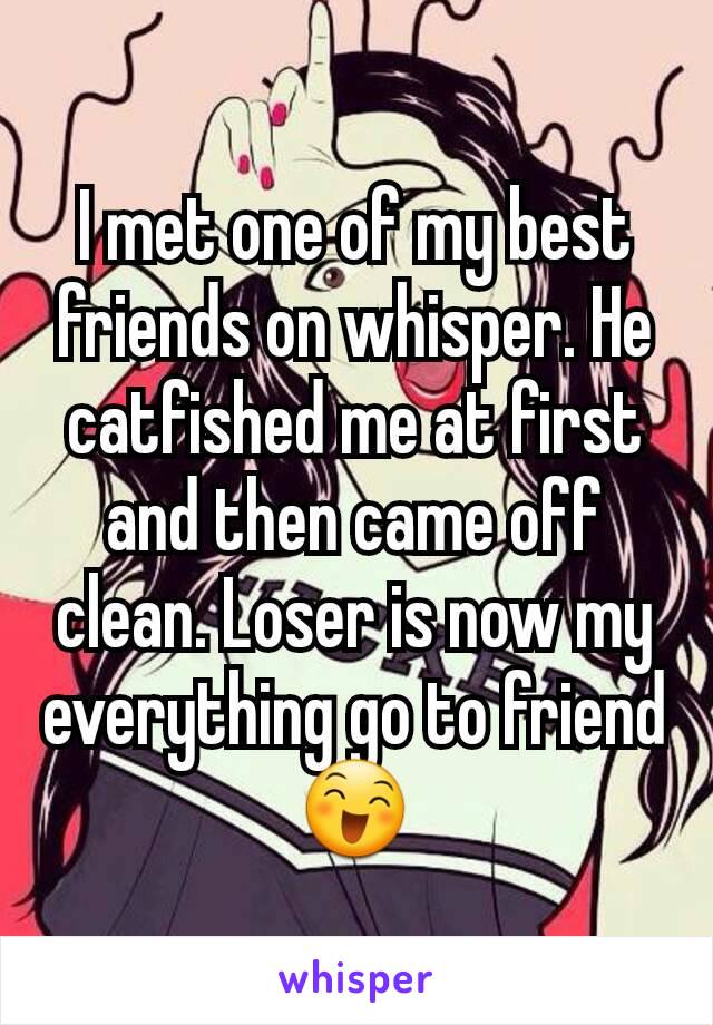 I met one of my best friends on whisper. He catfished me at first and then came off clean. Loser is now my everything go to friend😄