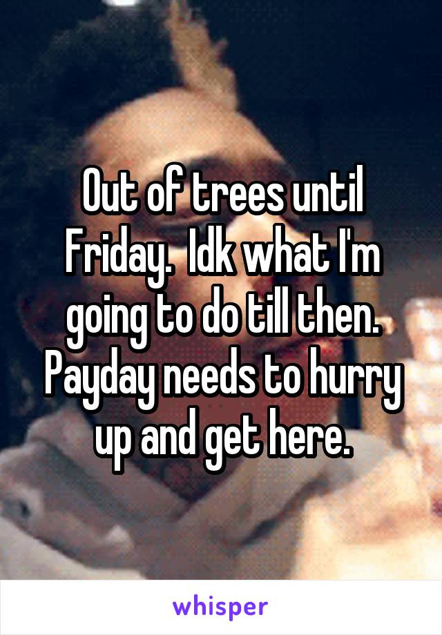 Out of trees until Friday.  Idk what I'm going to do till then. Payday needs to hurry up and get here.