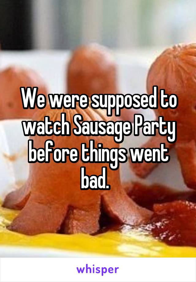 We were supposed to watch Sausage Party before things went bad.  