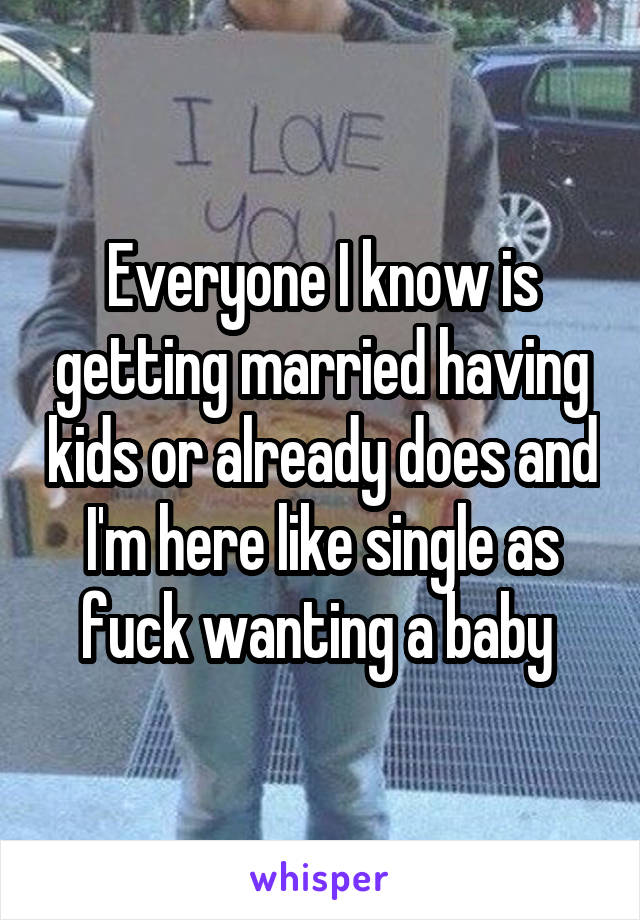 Everyone I know is getting married having kids or already does and I'm here like single as fuck wanting a baby 