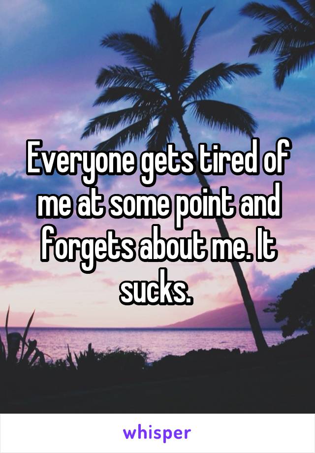 Everyone gets tired of me at some point and forgets about me. It sucks. 