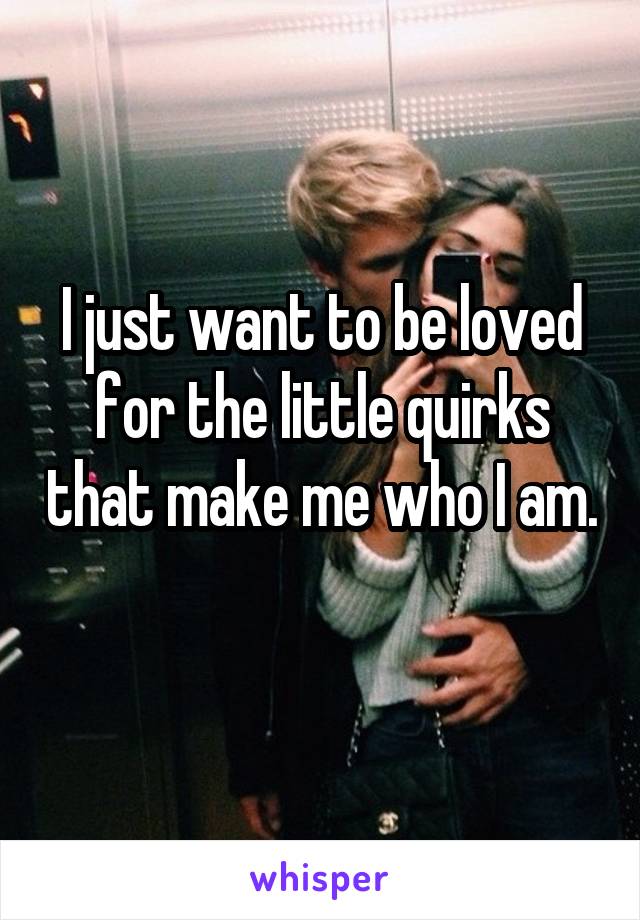 I just want to be loved for the little quirks that make me who I am. 