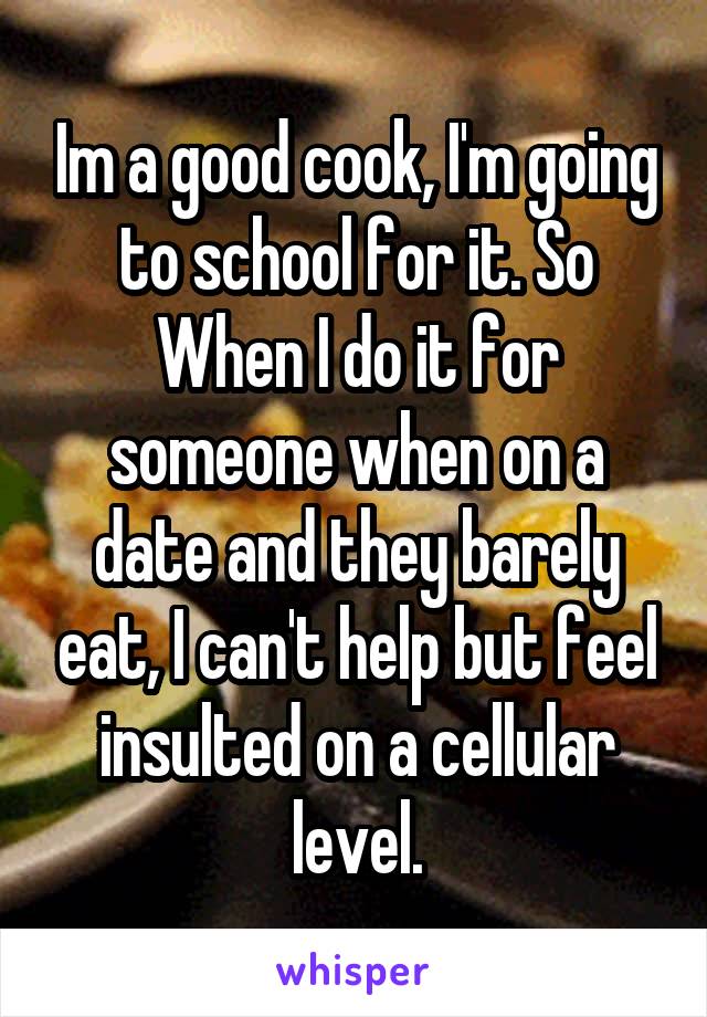 Im a good cook, I'm going to school for it. So When I do it for someone when on a date and they barely eat, I can't help but feel insulted on a cellular level.