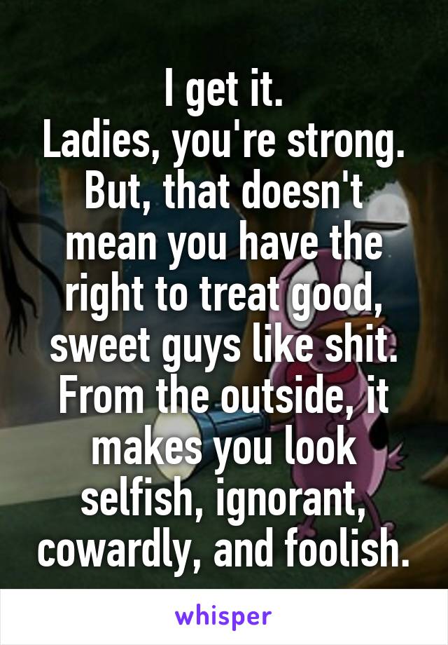 I get it.
Ladies, you're strong.
But, that doesn't mean you have the right to treat good, sweet guys like shit.
From the outside, it makes you look selfish, ignorant, cowardly, and foolish.