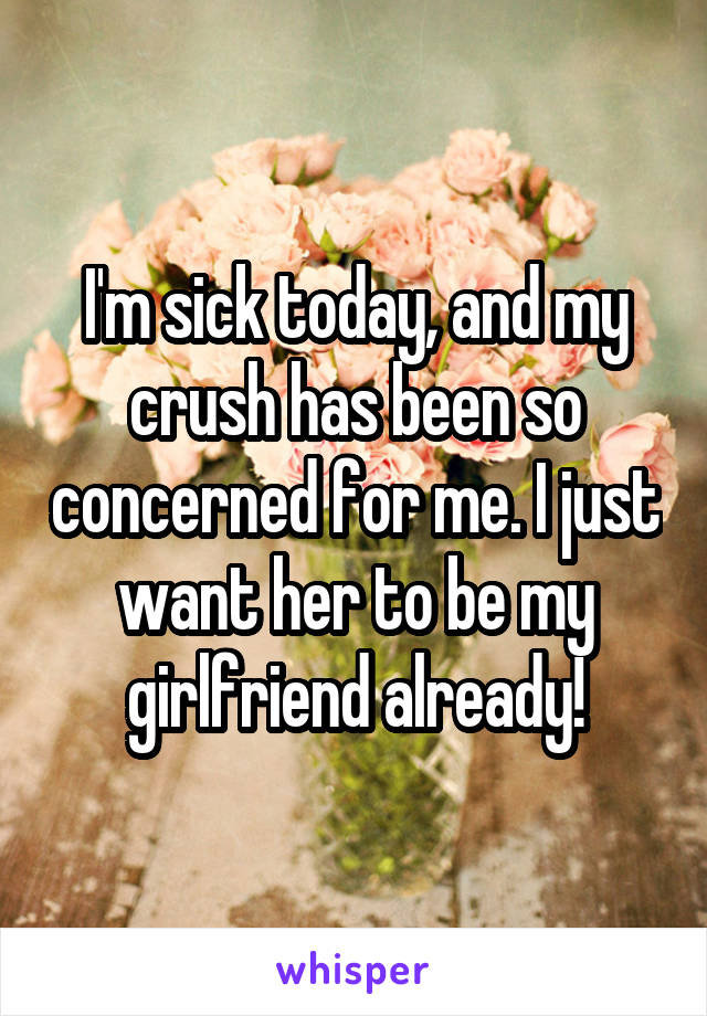 I'm sick today, and my crush has been so concerned for me. I just want her to be my girlfriend already!