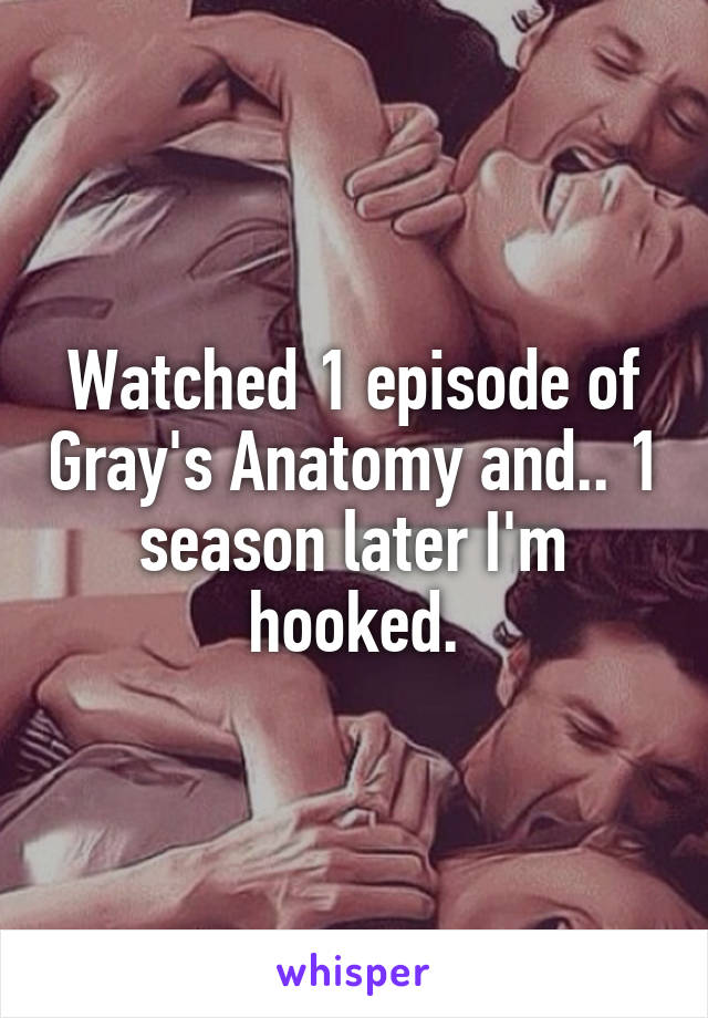 Watched 1 episode of Gray's Anatomy and.. 1 season later I'm hooked.