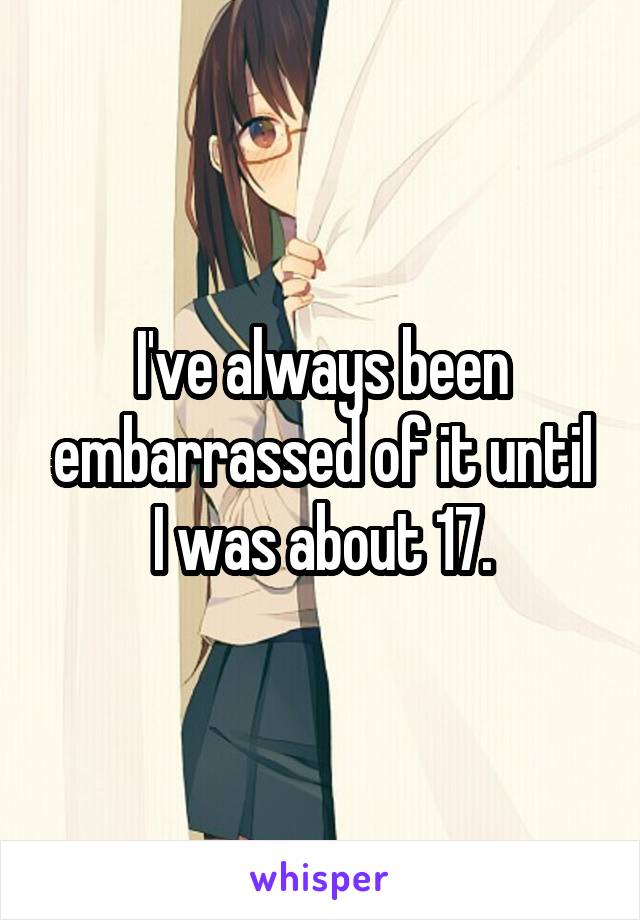 I've always been embarrassed of it until I was about 17.