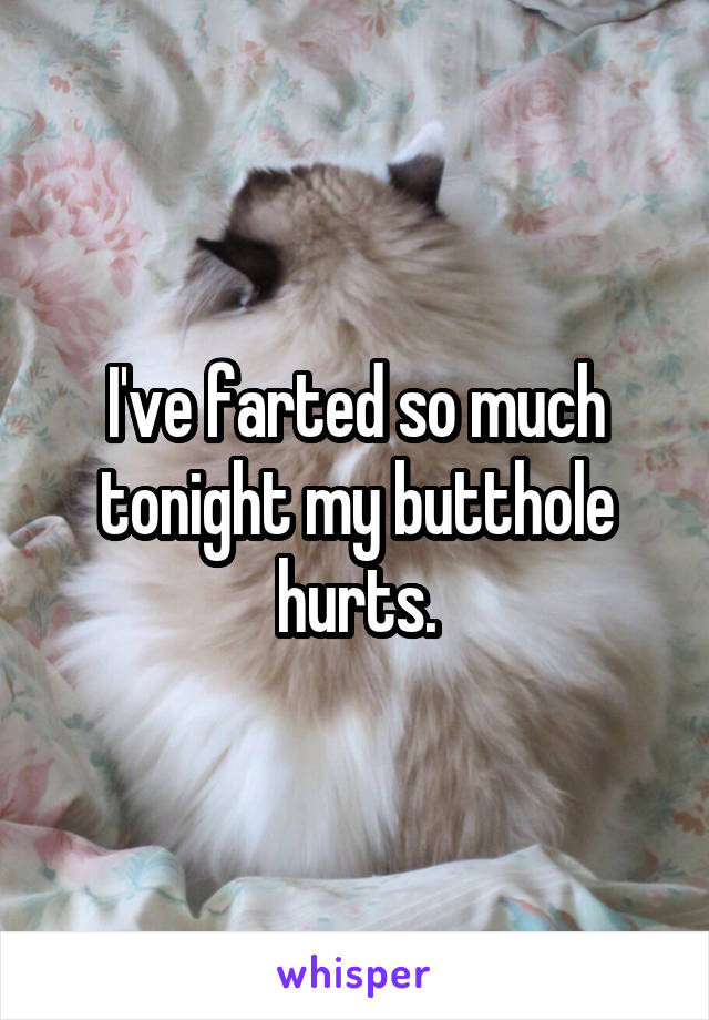 I've farted so much tonight my butthole hurts.