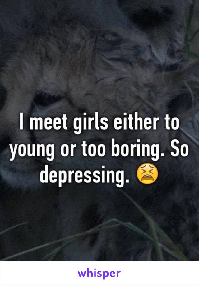 I meet girls either to young or too boring. So depressing. 😫