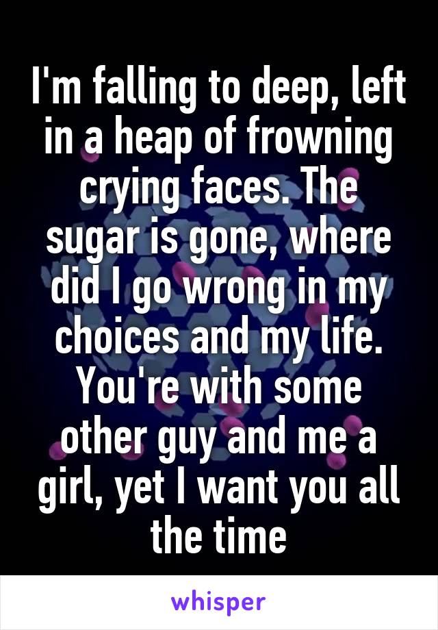 I'm falling to deep, left in a heap of frowning crying faces. The sugar is gone, where did I go wrong in my choices and my life. You're with some other guy and me a girl, yet I want you all the time