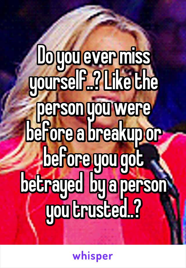 Do you ever miss yourself..? Like the person you were before a breakup or before you got betrayed  by a person you trusted..?