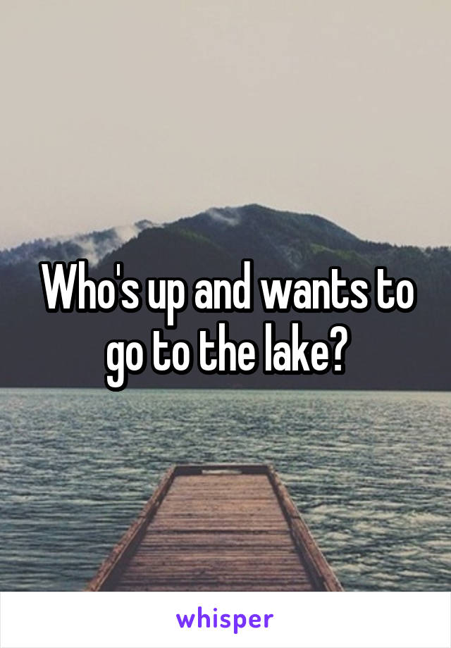 Who's up and wants to go to the lake?