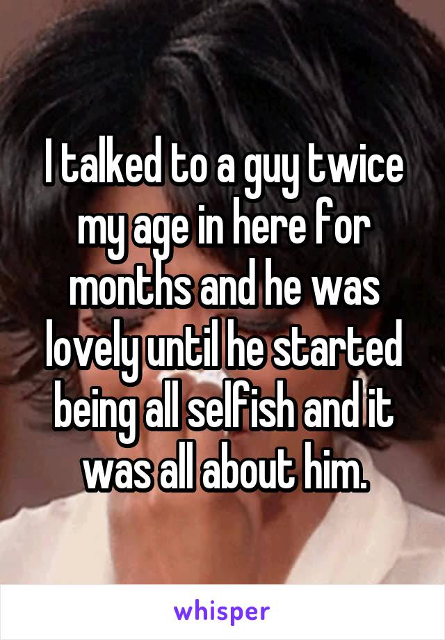 I talked to a guy twice my age in here for months and he was lovely until he started being all selfish and it was all about him.