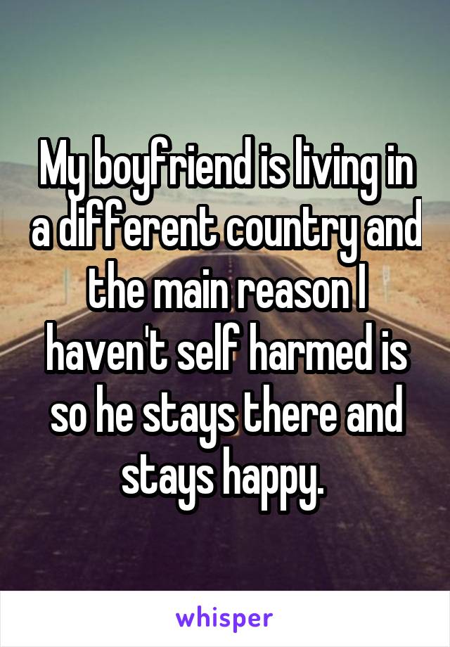 My boyfriend is living in a different country and the main reason I haven't self harmed is so he stays there and stays happy. 