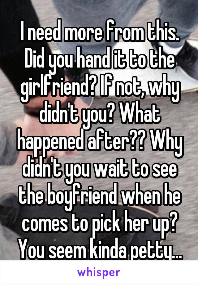 I need more from this. Did you hand it to the girlfriend? If not, why didn't you? What happened after?? Why didn't you wait to see the boyfriend when he comes to pick her up? You seem kinda petty...