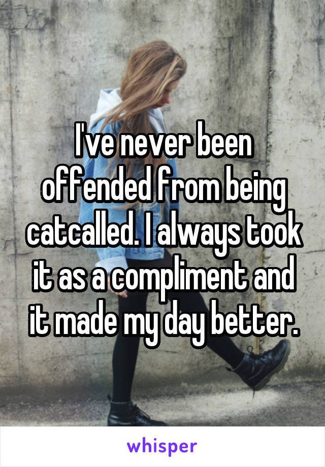 I've never been offended from being catcalled. I always took it as a compliment and it made my day better.