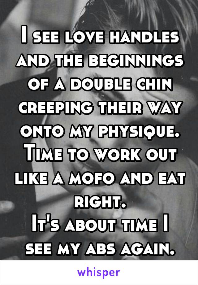 I see love handles and the beginnings of a double chin creeping their way onto my physique.
Time to work out like a mofo and eat right.
It's about time I see my abs again.