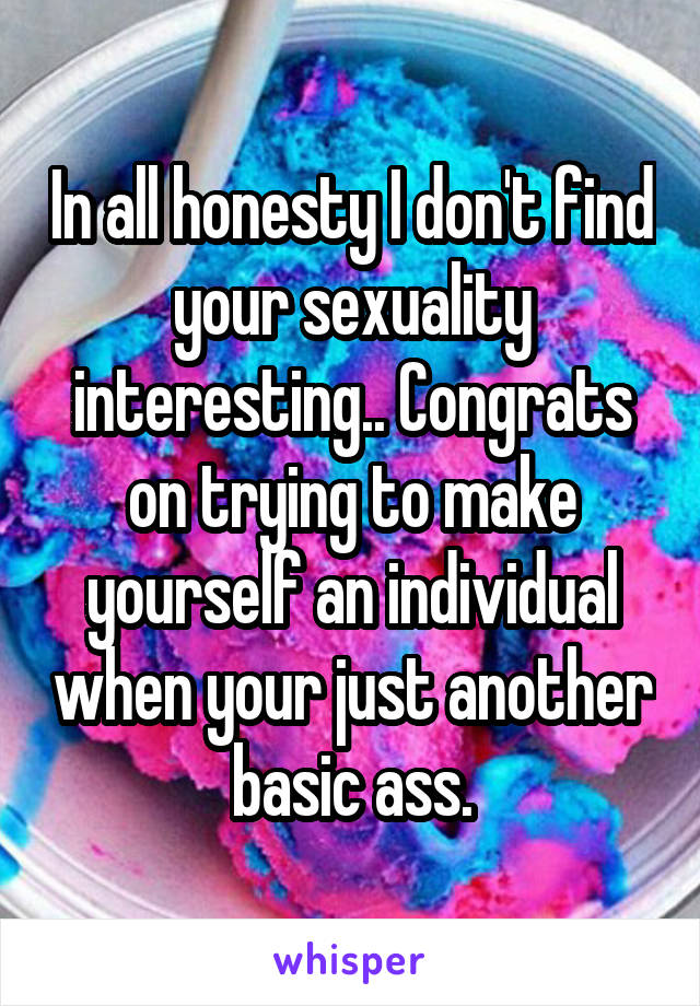 In all honesty I don't find your sexuality interesting.. Congrats on trying to make yourself an individual when your just another basic ass.