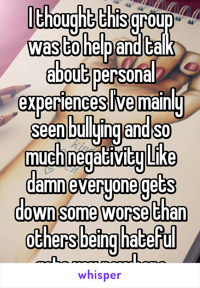 I thought this group was to help and talk about personal experiences I've mainly seen bullying and so much negativity Like damn everyone gets down some worse than others being hateful gets you nowhere