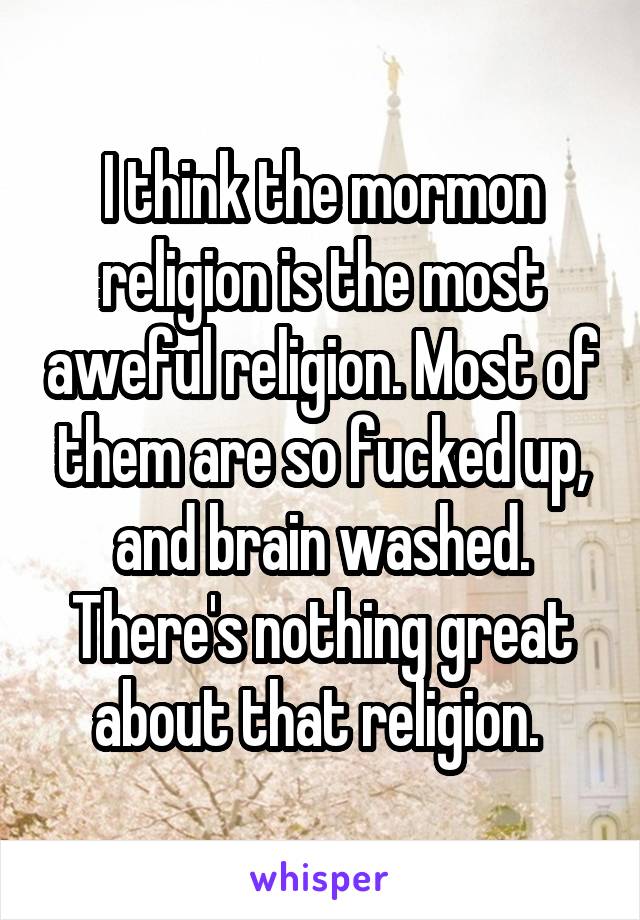 I think the mormon religion is the most aweful religion. Most of them are so fucked up, and brain washed. There's nothing great about that religion. 