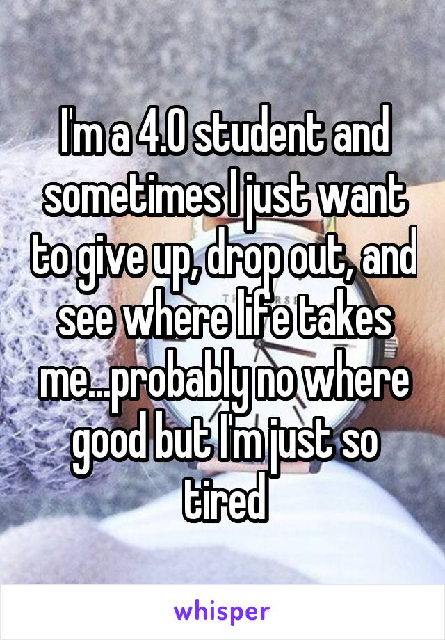 I'm a 4.0 student and sometimes I just want to give up, drop out, and see where life takes me...probably no where good but I'm just so tired