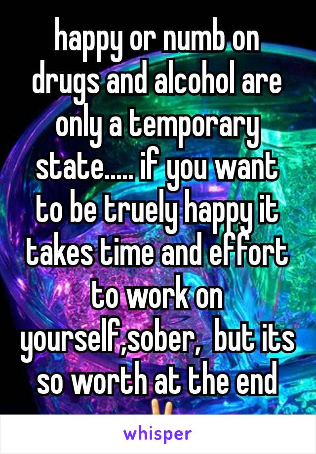 happy or numb on drugs and alcohol are only a temporary state..... if you want to be truely happy it takes time and effort to work on yourself,sober,  but its so worth at the end✌