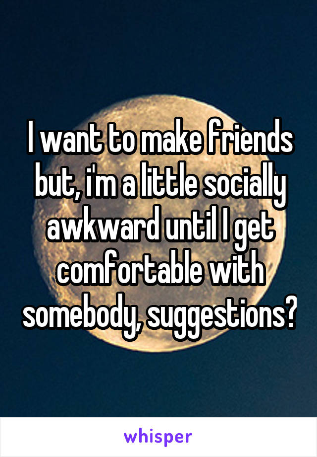 I want to make friends but, i'm a little socially awkward until I get comfortable with somebody, suggestions?