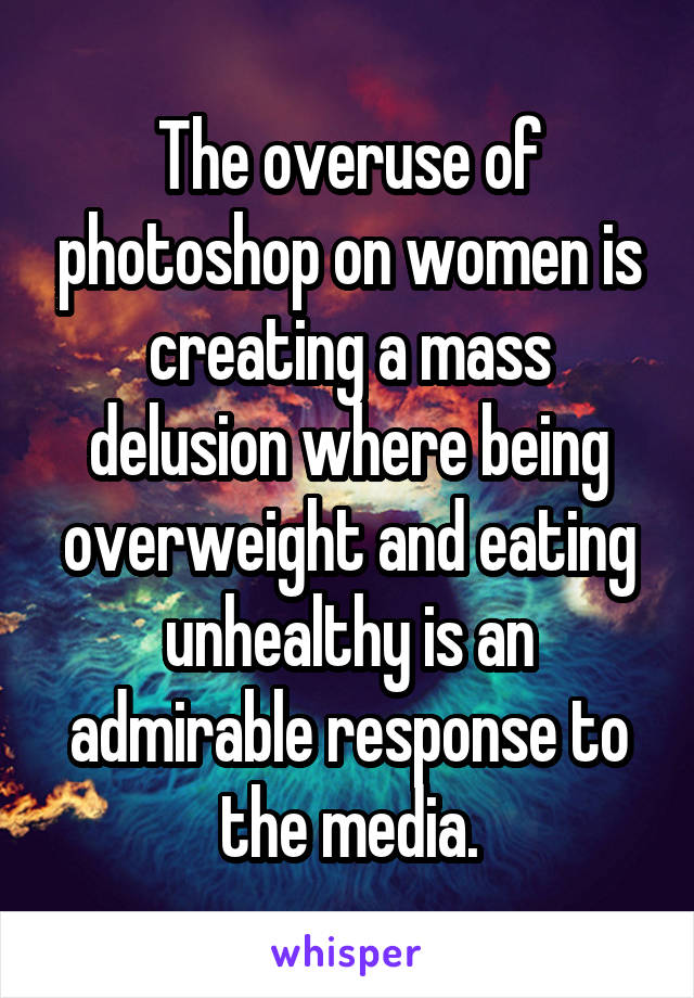 The overuse of photoshop on women is creating a mass delusion where being overweight and eating unhealthy is an admirable response to the media.