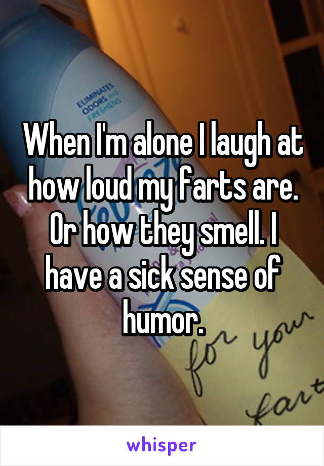 When I'm alone I laugh at how loud my farts are. Or how they smell. I have a sick sense of humor.