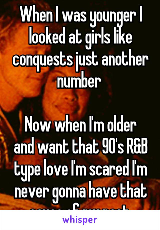 When I was younger I looked at girls like conquests just another number 

Now when I'm older and want that 90's R&B type love I'm scared I'm never gonna have that cause of my past 