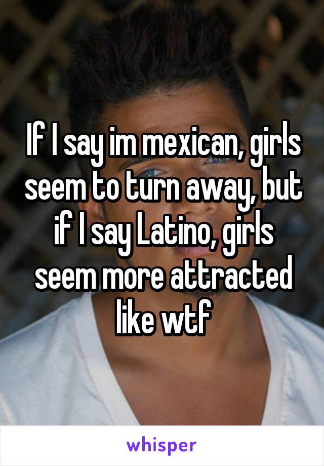 If I say im mexican, girls seem to turn away, but if I say Latino, girls seem more attracted like wtf