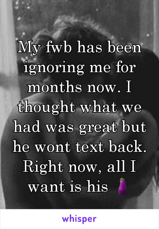 My fwb has been ignoring me for months now. I thought what we had was great but he wont text back. Right now, all I want is his 🍆