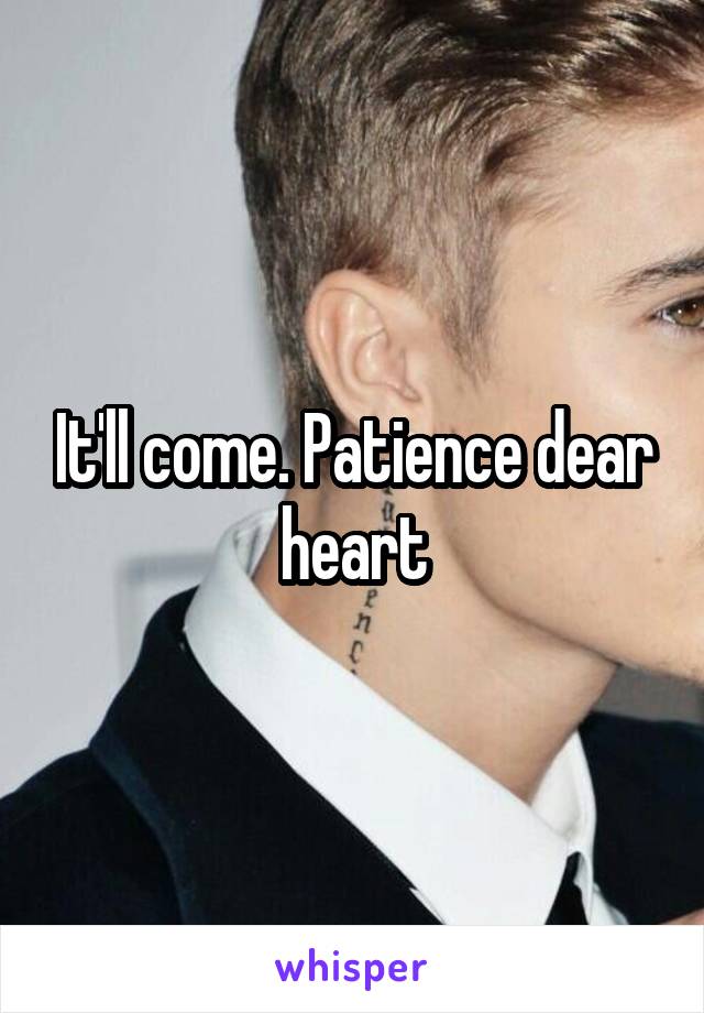 It'll come. Patience dear heart