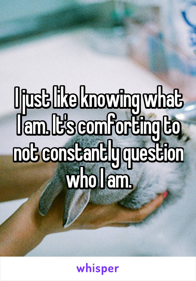 I just like knowing what I am. It's comforting to not constantly question who I am.