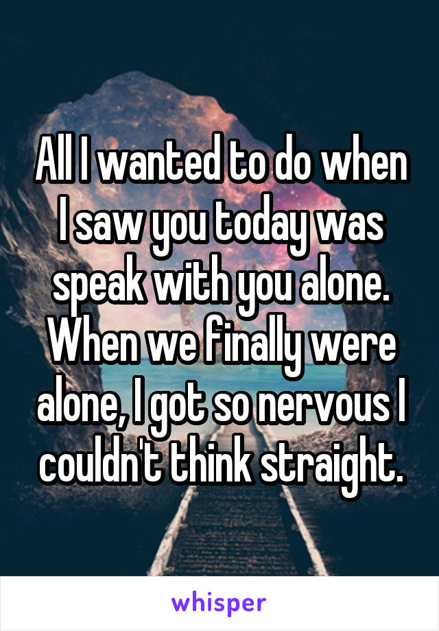 All I wanted to do when I saw you today was speak with you alone. When we finally were alone, I got so nervous I couldn't think straight.