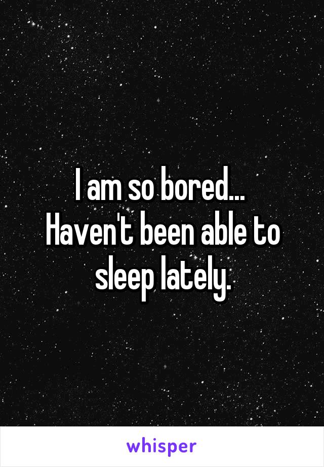 I am so bored... 
Haven't been able to sleep lately.