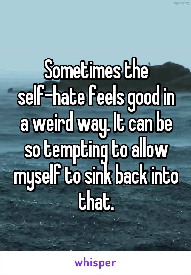 Sometimes the self-hate feels good in a weird way. It can be so tempting to allow myself to sink back into that.