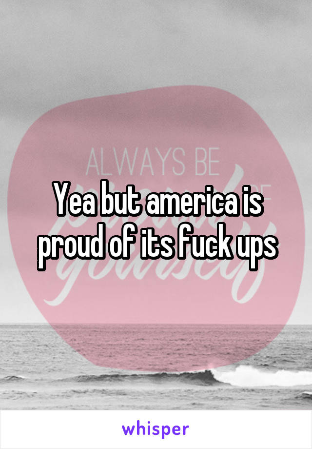 Yea but america is proud of its fuck ups