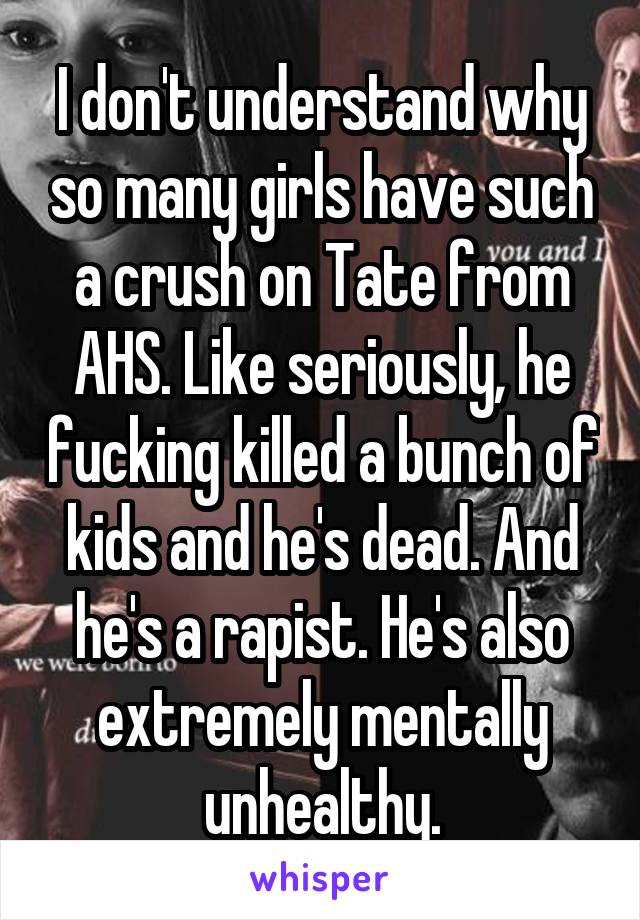 I don't understand why so many girls have such a crush on Tate from AHS. Like seriously, he fucking killed a bunch of kids and he's dead. And he's a rapist. He's also extremely mentally unhealthy.