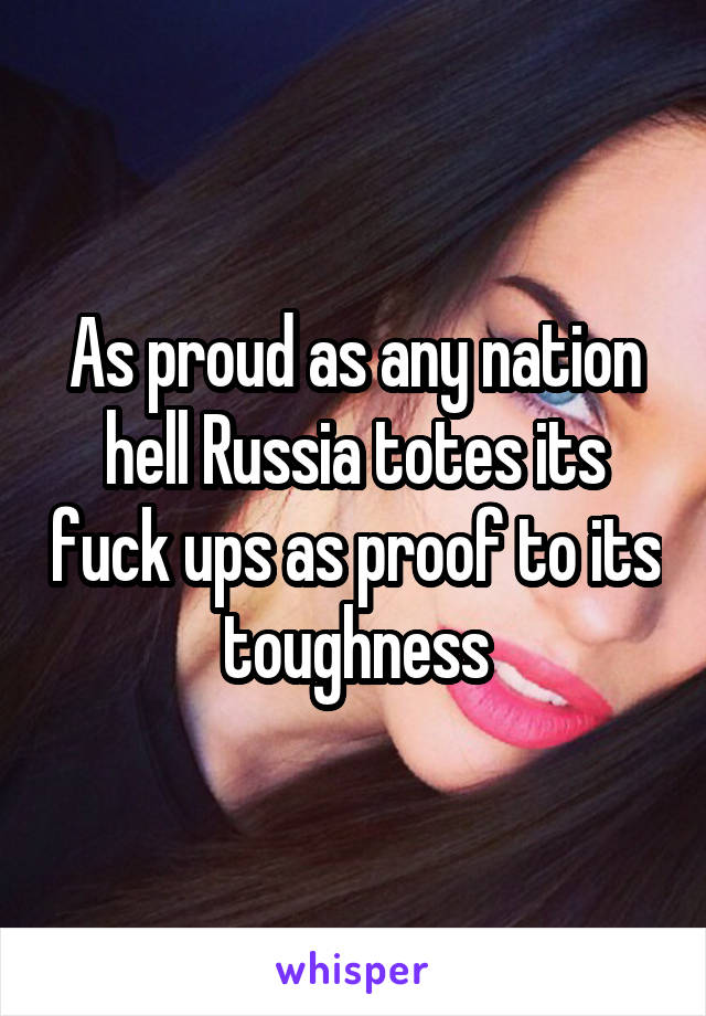 As proud as any nation hell Russia totes its fuck ups as proof to its toughness